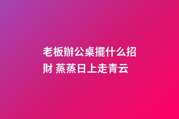 老板辦公桌擺什么招財 蒸蒸日上走青云